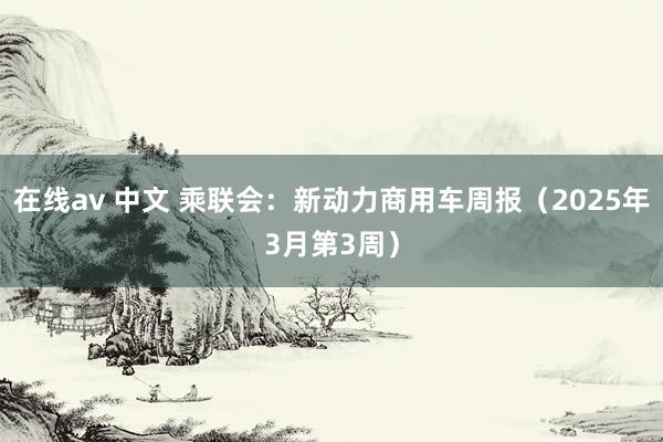 在线av 中文 乘联会：新动力商用车周报（2025年3月第3周）