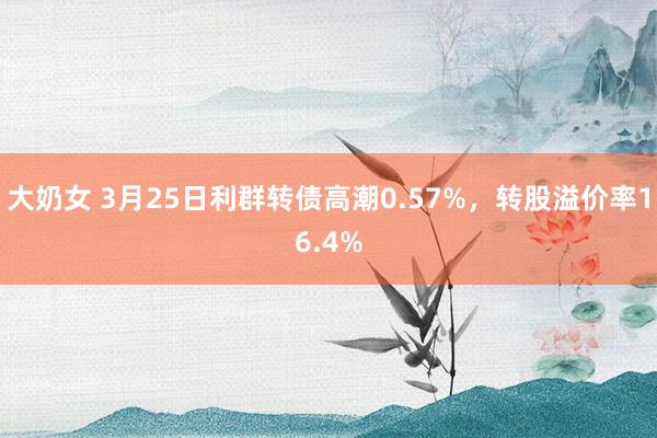 大奶女 3月25日利群转债高潮0.57%，转股溢价率16.4%