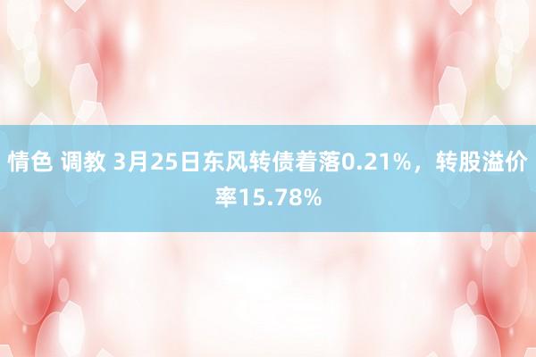 情色 调教 3月25日东风转债着落0.21%，转股溢价率15.78%