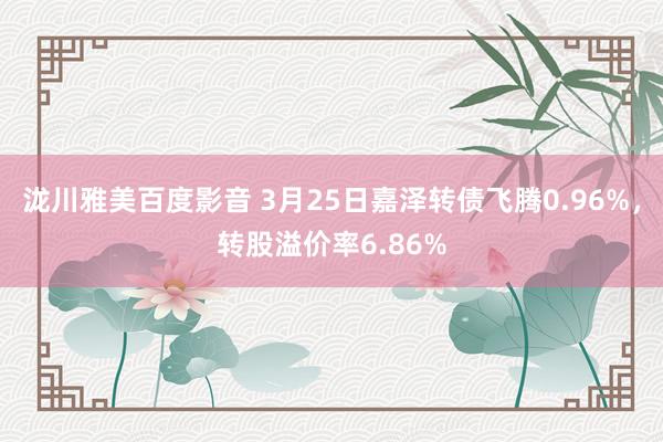 泷川雅美百度影音 3月25日嘉泽转债飞腾0.96%，转股溢价率6.86%