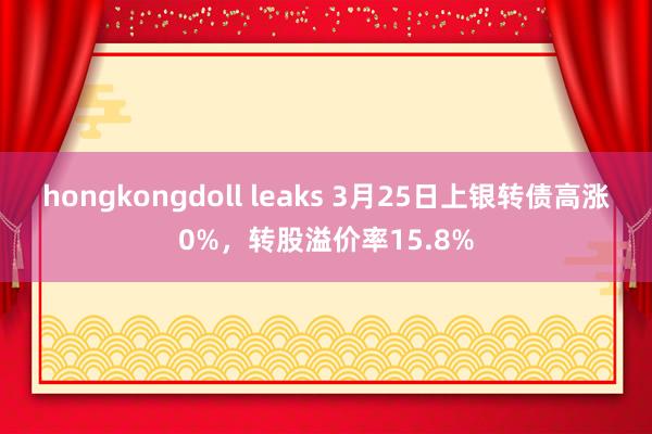 hongkongdoll leaks 3月25日上银转债高涨0%，转股溢价率15.8%