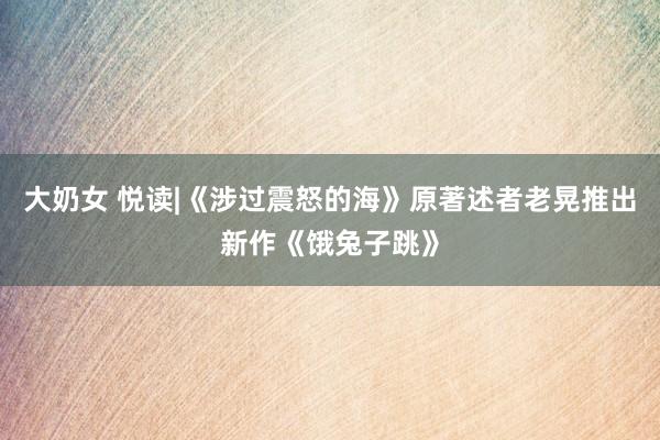 大奶女 悦读|《涉过震怒的海》原著述者老晃推出新作《饿兔子跳》