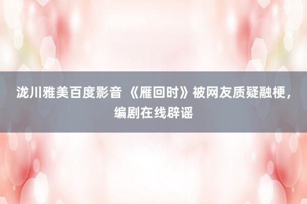 泷川雅美百度影音 《雁回时》被网友质疑融梗，编剧在线辟谣