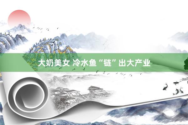 大奶美女 冷水鱼“链”出大产业