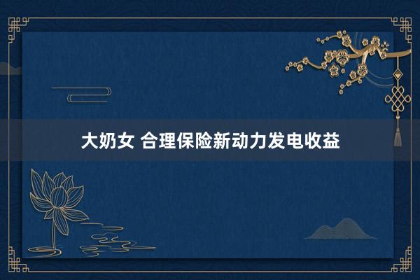 大奶女 合理保险新动力发电收益