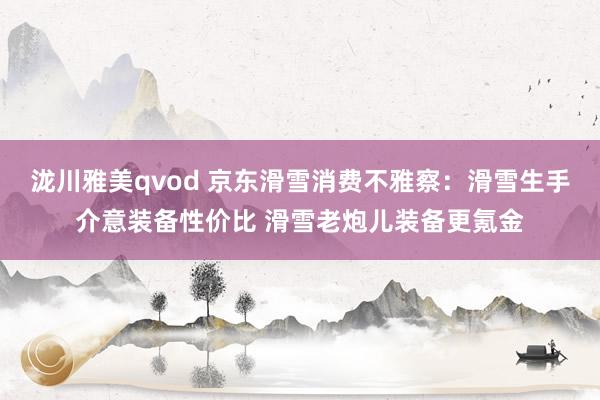 泷川雅美qvod 京东滑雪消费不雅察：滑雪生手介意装备性价比 滑雪老炮儿装备更氪金