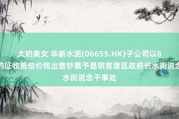 大奶美女 华新水泥(06655.HK)子公司以8.5亿元的征收抵偿价钱出售钞票予昆明官渡区政府长水街说念干事处