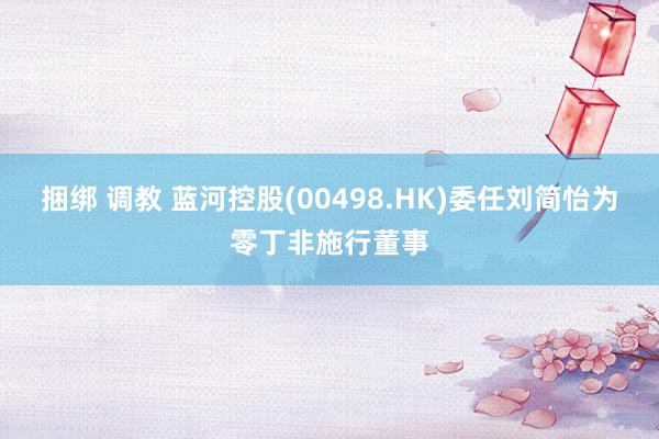 捆绑 调教 蓝河控股(00498.HK)委任刘简怡为零丁非施行董事