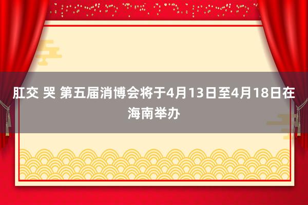 肛交 哭 第五届消博会将于4月13日至4月18日在海南举办