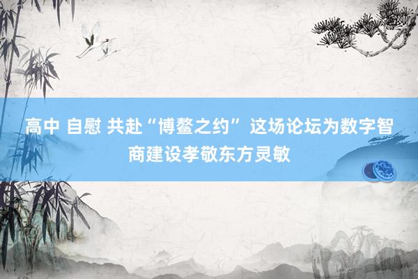 高中 自慰 共赴“博鳌之约” 这场论坛为数字智商建设孝敬东方灵敏