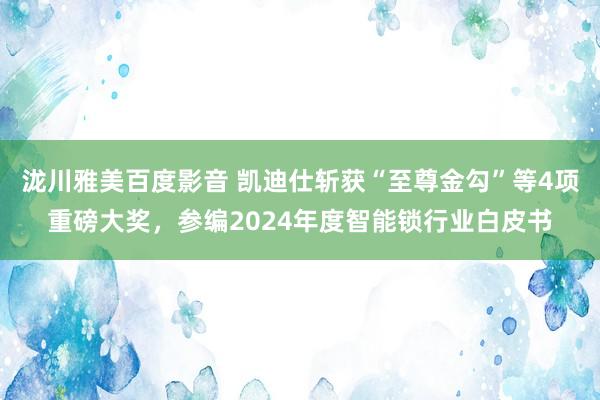 泷川雅美百度影音 凯迪仕斩获“至尊金勾”等4项重磅大奖，参编2024年度智能锁行业白皮书