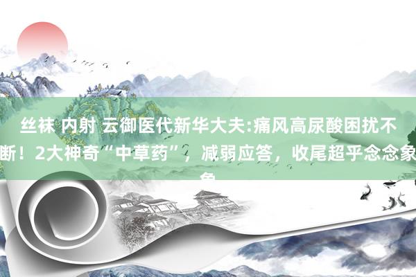 丝袜 内射 云御医代新华大夫:痛风高尿酸困扰不断！2大神奇“中草药”，减弱应答，收尾超乎念念象