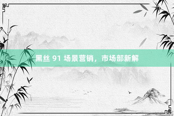黑丝 91 场景营销，市场部新解