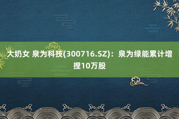 大奶女 泉为科技(300716.SZ)：泉为绿能累计增捏10万股