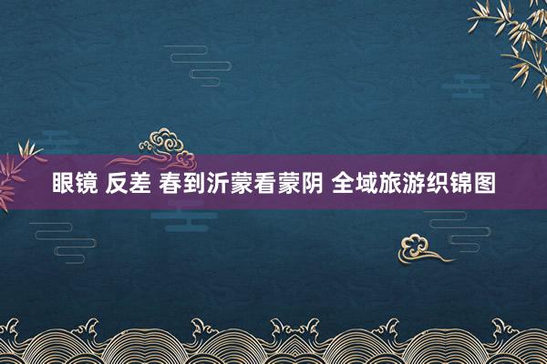 眼镜 反差 春到沂蒙看蒙阴 全域旅游织锦图