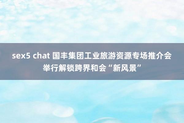sex5 chat 国丰集团工业旅游资源专场推介会举行解锁跨界和会“新风景”