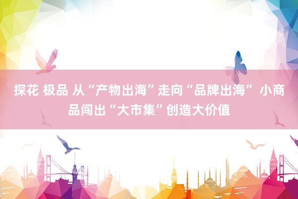 探花 极品 从“产物出海”走向“品牌出海” 小商品闯出“大市集”创造大价值
