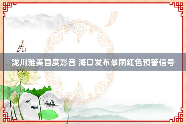 泷川雅美百度影音 海口发布暴雨红色预警信号