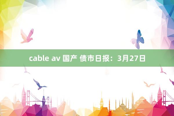 cable av 国产 债市日报：3月27日