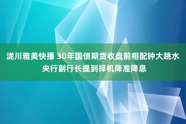 泷川雅美快播 30年国债期货收盘前相配钟大跳水 央行副行长提到择机降准降息
