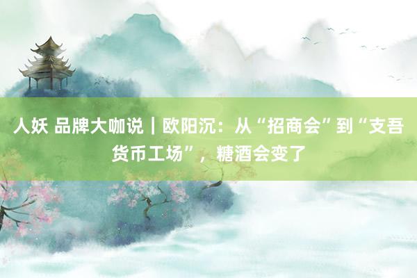 人妖 品牌大咖说｜欧阳沉：从“招商会”到“支吾货币工场”，糖酒会变了