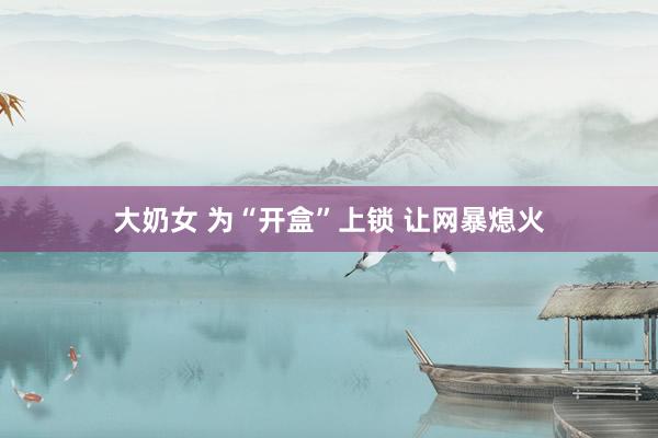 大奶女 为“开盒”上锁 让网暴熄火