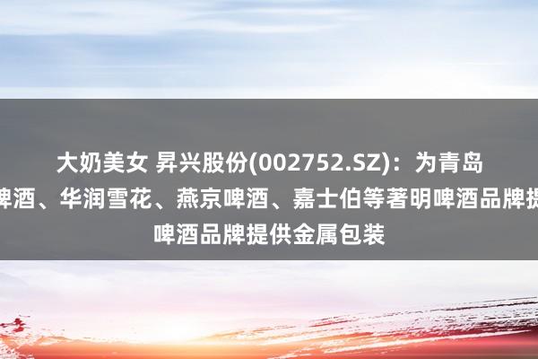 大奶美女 昇兴股份(002752.SZ)：为青岛啤酒、百威啤酒、华润雪花、燕京啤酒、嘉士伯等著明啤酒品牌提供金属包装