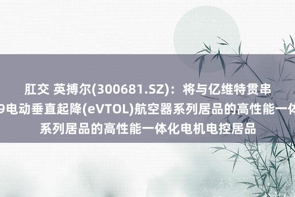 肛交 英搏尔(300681.SZ)：将与亿维特贯串配置适用于其ET9电动垂直起降(eVTOL)航空器系列居品的高性能一体化电机电控居品