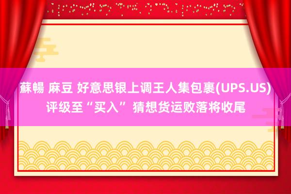 蘇暢 麻豆 好意思银上调王人集包裹(UPS.US)评级至“买入” 猜想货运败落将收尾