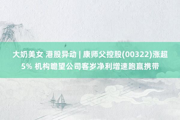 大奶美女 港股异动 | 康师父控股(00322)涨超5% 机构瞻望公司客岁净利增速跑赢携带