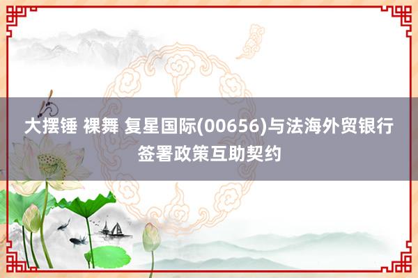 大摆锤 裸舞 复星国际(00656)与法海外贸银行签署政策互助契约
