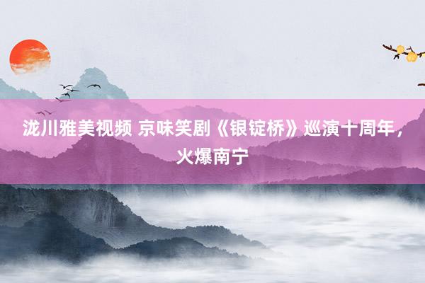 泷川雅美视频 京味笑剧《银锭桥》巡演十周年，火爆南宁
