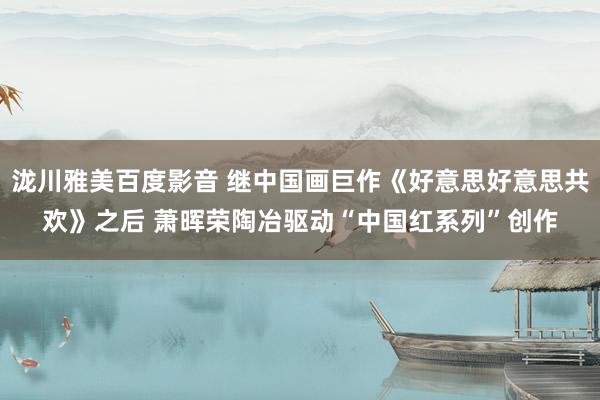 泷川雅美百度影音 继中国画巨作《好意思好意思共欢》之后 萧晖荣陶冶驱动“中国红系列”创作