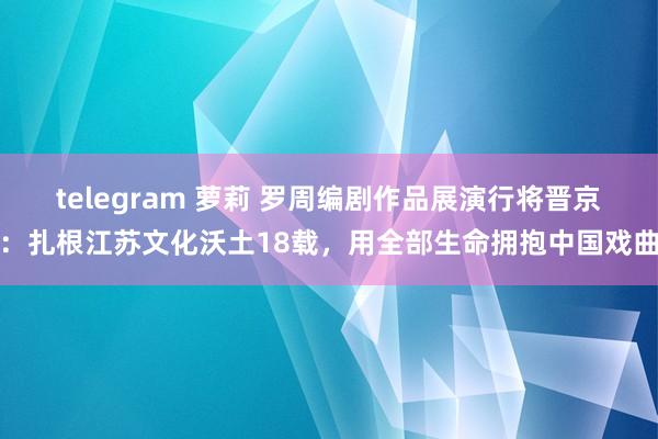 telegram 萝莉 罗周编剧作品展演行将晋京：扎根江苏文化沃土18载，用全部生命拥抱中国戏曲