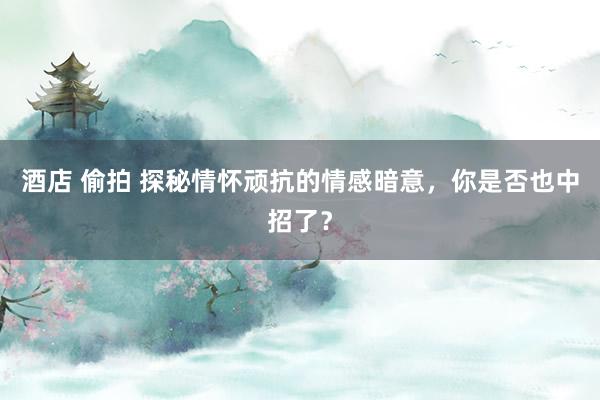 酒店 偷拍 探秘情怀顽抗的情感暗意，你是否也中招了？