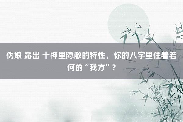 伪娘 露出 十神里隐敝的特性，你的八字里住着若何的“我方”？