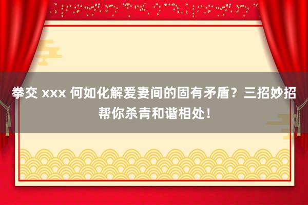 拳交 xxx 何如化解爱妻间的固有矛盾？三招妙招帮你杀青和谐相处！