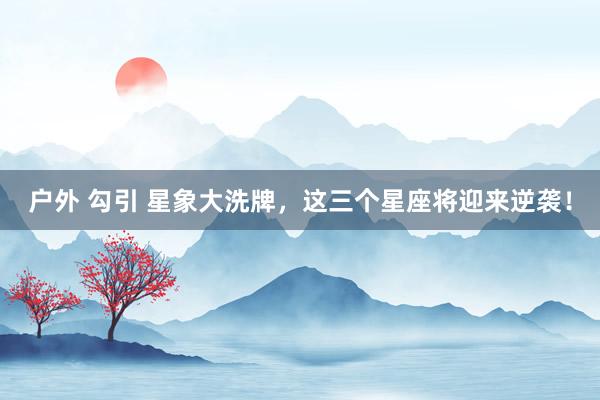 户外 勾引 星象大洗牌，这三个星座将迎来逆袭！