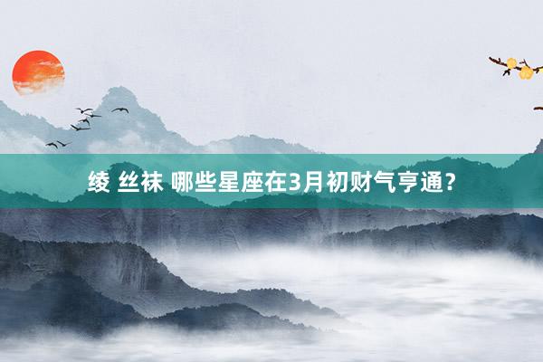 绫 丝袜 哪些星座在3月初财气亨通？