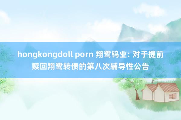 hongkongdoll porn 翔鹭钨业: 对于提前赎回翔鹭转债的第八次辅导性公告