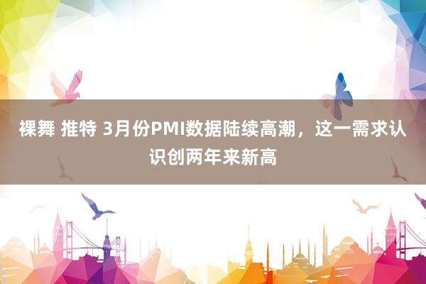 裸舞 推特 3月份PMI数据陆续高潮，这一需求认识创两年来新高