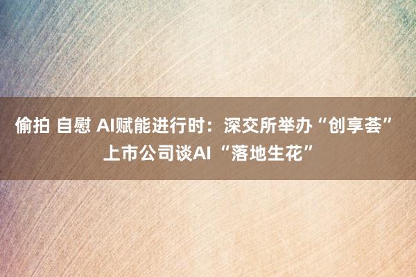 偷拍 自慰 AI赋能进行时：深交所举办“创享荟” 上市公司谈AI “落地生花”