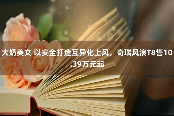 大奶美女 以安全打造互异化上风，奇瑞风浪T8售10.39万元起