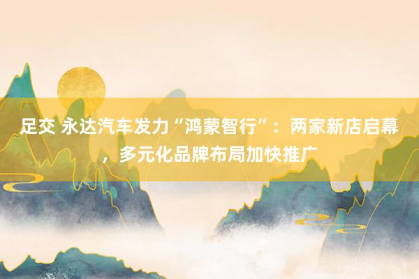 足交 永达汽车发力“鸿蒙智行”：两家新店启幕，多元化品牌布局加快推广