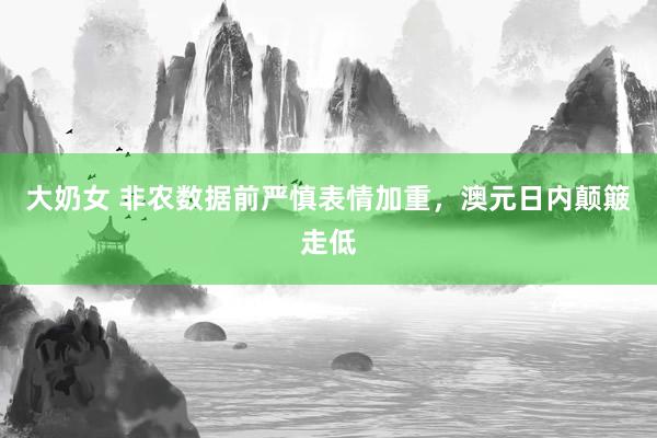 大奶女 非农数据前严慎表情加重，澳元日内颠簸走低