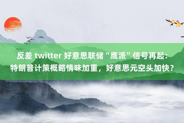 反差 twitter 好意思联储“鹰派”信号再起：特朗普计策概略情味加重，好意思元空头加快？