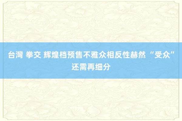 台灣 拳交 辉煌档预售不雅众相反性赫然 “受众”还需再细分