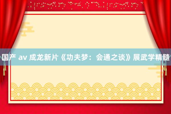 国产 av 成龙新片《功夫梦：会通之谈》展武学精髓