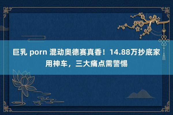 巨乳 porn 混动奥德赛真香！14.88万抄底家用神车，三大痛点需警惕