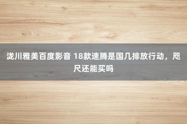 泷川雅美百度影音 18款速腾是国几排放行动，咫尺还能买吗